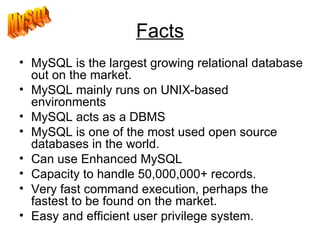 Facts MySQL is the largest growing relational database out on the market.  MySQL mainly runs on UNIX-based environments  MySQL acts as a DBMS MySQL is one of the most used open source databases in the world.  Can use Enhanced MySQL Capacity to handle 50,000,000+ records.  Very fast command execution, perhaps the fastest to be found on the market.  Easy and efficient user privilege system.  MySQL 