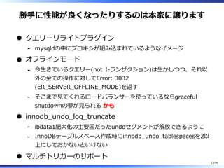 勝⼿に性能が良くなったりするのは本家に譲ります
クエリーリライトプラグイン
mysqldの中にプロキシが組み込まれているようなイメージ-
オフラインモード
今⽣きているクエリー(not トランザクション)は⽣かしつつ、それ以
外の全ての操作に対してError: 3032
(ER̲SERVER̲OFFLINE̲MODE)を返す
-
そこまで⾒てくれるロードバランサーを使っているならgraceful
shutdownの夢が⾒られる かも
-
innodb̲undo̲log̲truncate
ibdata1肥⼤化の主要因だったundoセグメントが解放できるように-
InnoDBテーブルスペース作成時にinnodb̲undo̲tablespacesを2以
上にしておかないといけない
-
マルチトリガーのサポート
13/94
 