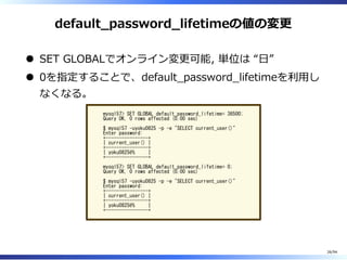 default̲password̲lifetimeの値の変更
SET GLOBALでオンライン変更可能, 単位は “⽇”
0を指定することで、default̲password̲lifetimeを利⽤し
なくなる。
mysql57> SET GLOBAL default_password_lifetime= 36500;
Query OK, 0 rows affected (0.00 sec)
$ mysql57 -uyoku0825 -p -e "SELECT current_user()"
Enter password:
+----------------+
| current_user() |
+----------------+
| yoku0825@% |
+----------------+
mysql57> SET GLOBAL default_password_lifetime= 0;
Query OK, 0 rows affected (0.00 sec)
$ mysql57 -uyoku0825 -p -e "SELECT current_user()"
Enter password:
+----------------+
| current_user() |
+----------------+
| yoku0825@% |
+----------------+
26/94
 