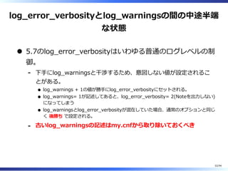 log̲error̲verbosityとlog̲warningsの間の中途半端
な状態
5.7のlog̲error̲verbosityはいわゆる普通のログレベルの制
御。
下⼿にlog̲warningsと⼲渉するため、意図しない値が設定されるこ
とがある。
log̲warnings + 1の値が勝⼿にlog̲error̲verbosityにセットされる。
log̲warnings= 1が記述してあると、log̲error̲verbosity= 2(Noteを出⼒しない)
になってしまう
log̲warningsとlog̲error̲verbosityが混在していた場合、通常のオプションと同じ
く 後勝ち で設定される。
-
古いlog̲warningsの記述はmy.cnfから取り除いておくべき-
52/94
 