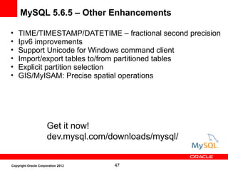 47Copyright Oracle Corporation 2012
MySQL 5.6.5 – Other Enhancements
• TIME/TIMESTAMP/DATETIME – fractional second precision
• Ipv6 improvements
• Support Unicode for Windows command client
• Import/export tables to/from partitioned tables
• Explicit partition selection
• GIS/MyISAM: Precise spatial operations
Get it now!
dev.mysql.com/downloads/mysql/
 