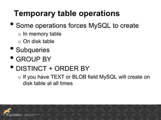 Temporary table operations
• Some operations forces MySQL to create
o In memory table
o On disk table
• Subqueries
• GROUP BY
• DISTINCT + ORDER BY
o If you have TEXT or BLOB field MySQL will create on
disk table at all times
 