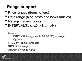 Range support
• Price ranges (items, offers)
• Date range (blog posts and news articles)
• Ratings, review points
• INTERVAL(field, x0, x1, …, xN)
SELECT
INTERVAL(item_price, 0, 20, 50, 90) as range,
@count
FROM my_sphinx_products
GROUP BY range
ORDER BY range ASC;
 