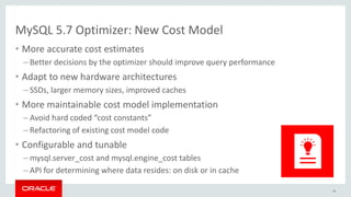 MySQL 5.7 Optimizer: New Cost Model
• More accurate cost estimates
– Better decisions by the optimizer should improve query performance
• Adapt to new hardware architectures
– SSDs, larger memory sizes, improved caches
• More maintainable cost model implementation
– Avoid hard coded “cost constants”
– Refactoring of existing cost model code
• Configurable and tunable
– mysql.server_cost and mysql.engine_cost tables
– API for determining where data resides: on disk or in cache
34
 
