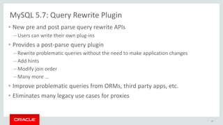 MySQL 5.7: Query Rewrite Plugin
• New pre and post parse query rewrite APIs
– Users can write their own plug-ins
• Provides a post-parse query plugin
– Rewrite problematic queries without the need to make application changes
– Add hints
– Modify join order
– Many more …
• Improve problematic queries from ORMs, third party apps, etc.
• Eliminates many legacy use cases for proxies
37
 
