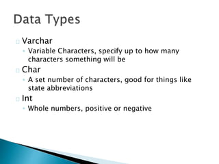 Varchar 
◦ Variable Characters, specify up to how many 
characters something will be 
Char 
◦ A set number of characters, good for things like 
state abbreviations 
Int 
◦ Whole numbers, positive or negative 
 