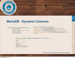 MariaDB - Dynamic Columns
11
create table t1 (id int auto_increment primary key,
name varchar(40),
type enum ("shirt", "phone", "computer"),
price decimal(10,2),
dynstr mediumblob);
insert into t1 (name, type, price, dynstr) values
("Funny shirt", "shirt", 10.0, COLUMN_CREATE(1, "blue", 10, "XL")),
("nokia", "phone", 649, COLUMN_CREATE(1, "black", 2, "touchscreen")),
("htc Desire hd", "phone", 579, COLUMN_CREATE(1, "black", 3, "Android")),
("BM/Lenovo Thinkpad X60s", "computer", 419, COLUMN_CREATE(1, "black", 3,
"Linux"));
SELECT name FROM t1 WHERE COLUMN_GET(dynstr, 1 as char(10)) = "black";
+-------------------------+
| name |
+-------------------------+
| nokia |
| htc Desire hd |
| BM/Lenovo Thinkpad X60s |
+-------------------------+
Examples From: http://kb.askmonty.org/en/dynamic-columns/
Wednesday, August 22, 12
 