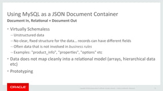 Copyright	©	2016	Oracle	and/or	its	aﬃliates.	All	rights	reserved.		|	
Using	MySQL	as	a	JSON	Document	Container	
Document	In,	Rela+onal	+	Document	Out	
•  Virtually	Schemaless	
– Unstructured	data	
– No	clear,	ﬁxed	structure	for	the	data…	records	can	have	diﬀerent	ﬁelds	
– Oxen	data	that	is	not	involved	in	business	rules	
– Examples:	"product_info",	"properOes",	"opOons"	etc	
•  Data	does	not	map	cleanly	into	a	relaOonal	model	(arrays,	hierarchical	data	
etc)	
•  Prototyping	
Oracle	ConﬁdenOal	–	Restricted	 16	
 