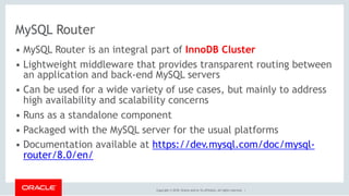 Copyright © 2018, Oracle and/or its affiliates. All rights reserved. |
MySQL Router
• MySQL Router is an integral part of InnoDB Cluster
• Lightweight middleware that provides transparent routing between
an application and back-end MySQL servers
• Can be used for a wide variety of use cases, but mainly to address
high availability and scalability concerns
• Runs as a standalone component
• Packaged with the MySQL server for the usual platforms
• Documentation available at https://dev.mysql.com/doc/mysql-
router/8.0/en/
 