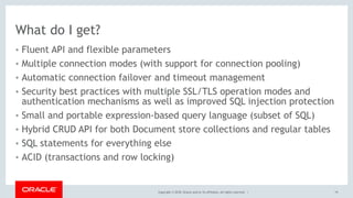 Copyright © 2018, Oracle and/or its affiliates. All rights reserved. |
What do I get?
• Fluent API and flexible parameters
• Multiple connection modes (with support for connection pooling)
• Automatic connection failover and timeout management
• Security best practices with multiple SSL/TLS operation modes and
authentication mechanisms as well as improved SQL injection protection
• Small and portable expression-based query language (subset of SQL)
• Hybrid CRUD API for both Document store collections and regular tables
• SQL statements for everything else
• ACID (transactions and row locking)
19
 
