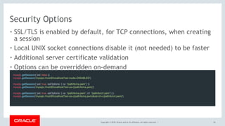 Copyright © 2018, Oracle and/or its affiliates. All rights reserved. |
Security Options
• SSL/TLS is enabled by default, for TCP connections, when creating
a session
• Local UNIX socket connections disable it (not needed) to be faster
• Additional server certificate validation
• Options can be overridden on-demand
24
mysqlx.getSession({ ssl: false })
mysqlx.getSession('mysqlx://root@localhost?ssl-mode=DISABLED')
mysqlx.getSession({ ssl: true, sslOptions: { ca: '/path/to/ca.pem' } })
mysqlx.getSession('mysqlx://root@localhost?ssl-ca=(/path/to/ca.pem)')
mysqlx.getSession({ ssl: true, sslOptions: { ca: '/path/to/ca.pem', crl: '/path/to/crl.pem' } })
mysqlx.getSession('mysqlx://root@localhost?ssl-ca=(/path/to/ca.pem)&ssl-crl=(/path/to/crl.pem)')
 