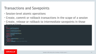 Copyright © 2018, Oracle and/or its affiliates. All rights reserved. |
Transactions and Savepoints
• Session-level atomic operations
• Create, commit or rollback transactions in the scope of a session
• Create, release or rollback to intermediate savepoints in those
transactions
32
try {
  session.startTransaction()
  // run some operations (1)
  session.createSavepoint('foo')
  // run more operations (2)
  session.releaseSavepoint('foo')
  session.commit()
} catch (err) {
  try {
    session.rollbackTo('foo') // go to (2)
  } catch (err) {
   session.rollback() // revert the entire thing
  }
}
 