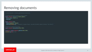 Copyright © 2018, Oracle and/or its affiliates. All rights reserved. |
Removing documents
// const collection = schema.getCollection('sessions');
 
// Remove documents based in a given criteria
await collection.remove('_id LIKE :pattern')
.bind({ pattern: 'DEV%' })
.execute();
 
await collection.find()
.fields(['speakers', 'topics'])
.execute(console.log); // { speakers: ['Jesper Krogh', 'Lig Isler-turmelle'], topics: ['node.js', 'doc-store'] }
 
// Remove a specific document
await collection.removeOne('HOL1706');
 
const doc = await collection.getOne('HOL1706');
console.log(doc); // null
42
 