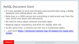 Copyright © 2018, Oracle and/or its affiliates. All rights reserved. |
MySQL Document Store
• It’s now possible to save and retrieve unstructured data using a MySQL
database (not talking about raw JSON)
• Data lives in a JSON column but everything is abstracted way from the
user, which only deals with documents
• No need to worry about schemas and data types
• Keeping logical consistency and ACID (it’s MySQL after all)
• At the same time, a schema can still mix in traditional tables
• ...and more https://lefred.be/content/top-10-reasons-for-nosql-with-
mysql/  
 
