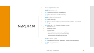 MySQL 8.0.20
• 8.0.0 to 8.0.5 Several Bugs Fixed
• 8.0.11 Deprecates uft8mb3
• 8.0.12 Improves performance_schema defaults
• 8.0.13 Major deprecations InnoDB, Partitioning
• 8.0.14 MySQL allows dual passwords
• 8.0.15 Major Bugs Fixed
• 8.0.16 Several changes made to account-management capabilities, deprecation of
mysql_upgrade.
• 8.0.17 Audit Log , C API , Character Set Support changes.
• MySQL Shell Plugins
• Parallel table import
• In InnoDB Cluster:
• Automatic instance provisioning through cloning
• Automatic server version compatibility handling
• Simplification of internal recovery accounts
• 8.0.18 MySQL Shell Plugins,
• 8.0.19 Innodb ReplicaSet Parallel Table Import, Innodb Cluster improvements
• 8.0.20 Binary Log Compression
@ask_dba © 2020 Percona 10
 