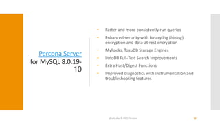 Percona Server
for MySQL 8.0.19-
10
• Faster and more consistently run queries
• Enhanced security with binary log (binlog)
encryption and data-at-rest encryption
• MyRocks, TokuDB Storage Engines
• InnoDB Full-Text Search Improvements
• Extra Hast/Digest Functions
• Improved diagnostics with instrumentation and
troubleshooting features
@ask_dba © 2020 Percona 12
 