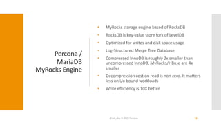 Percona /
MariaDB
MyRocks Engine
• MyRocks storage engine based of RocksDB
• RocksDB is key-value store fork of LevelDB
• Optimized for writes and disk space usage
• Log-Structured Merge Tree Database
• Compressed InnoDB is roughly 2x smaller than
uncompressed InnoDB, MyRocks/HBase are 4x
smaller
• Decompression cost on read is non zero. It matters
less on i/o bound workloads
• Write efficiency is 10X better
@ask_dba © 2020 Percona 15
 