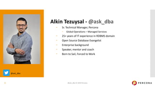 @ask_dba © 2020 Percona2
Alkin Tezuysal - @ask_dba
– Sr. Technical Manager, Percona
– Global Operations – Managed Services
– 25+ years of IT experience in RDBMS domain
– Open Source Database Evangelist
– Enterprise background
– Speaker, mentor and coach
– Born to Sail, Forced to Work
@ask_dba
 