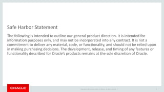 Copyright © 2014 Oracle and/or its affiliates. All rights reserved. |
Safe Harbor Statement
The following is intended to outline our general product direction. It is intended for
information purposes only, and may not be incorporated into any contract. It is not a
commitment to deliver any material, code, or functionality, and should not be relied upon
in making purchasing decisions. The development, release, and timing of any features or
functionality described for Oracle’s products remains at the sole discretion of Oracle.
3
 