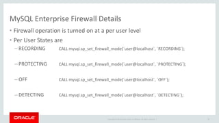 Copyright © 2014 Oracle and/or its affiliates. All rights reserved. |
MySQL Enterprise Firewall Details
• Firewall operation is turned on at a per user level
• Per User States are
– RECORDING CALL mysql.sp_set_firewall_mode(´user@localhost´, ´RECORDING´);
– PROTECTING CALL mysql.sp_set_firewall_mode(´user@localhost´, ´PROTECTING´);
– OFF CALL mysql.sp_set_firewall_mode(´user@localhost´, ´OFF´);
– DETECTING CALL mysql.sp_set_firewall_mode(´user@localhost´, ´DETECTING´);
42
 