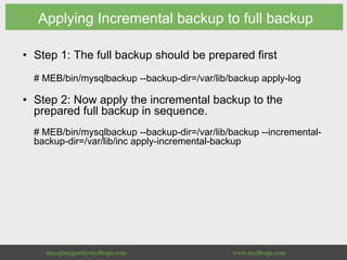 Applying Incremental backup to full backup
•  Step 1: The full backup should be prepared first
# MEB/bin/mysqlbackup --backup-dir=/var/lib/backup apply-log
•  Step 2: Now apply the incremental backup to the
prepared full backup in sequence.
# MEB/bin/mysqlbackup --backup-dir=/var/lib/backup --incremental-
backup-dir=/var/lib/inc apply-incremental-backup
 