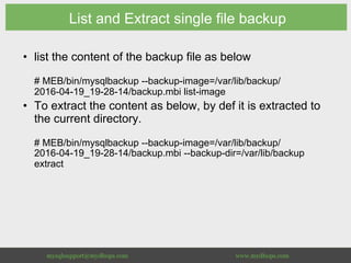 List and Extract single file backup
•  list the content of the backup file as below
# MEB/bin/mysqlbackup --backup-image=/var/lib/backup/
2016-04-19_19-28-14/backup.mbi list-image
•  To extract the content as below, by def it is extracted to
the current directory.
# MEB/bin/mysqlbackup --backup-image=/var/lib/backup/
2016-04-19_19-28-14/backup.mbi --backup-dir=/var/lib/backup
extract
 