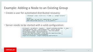 Copyright © 2016, Oracle and/or its affiliates. All rights reserved. |
Example: Adding a Node to an Existing Group
• Create a user for automated distributed recovery:
• Server needs to be started with a valid configuration:
13
./bin/mysqld --no-defaults --basedir=. --datadir=<DATADIR_LOCATION> –P <PORT> 
--socket=mysqld<ID>.sock --log-bin=master-bin --server-id=<ID> 
--gtid-mode=on --enforce-gtid-consistency --log-slave-updates 
--binlog-checksum=NONE --binlog-format=row 
--master-info-repository=TABLE --relay-log-info-repository=TABLE 
--transaction-write-set-extraction=MURMUR32 
--plugin-dir=lib/plugin --plugin-load=group_replication.so
./bin/mysql -uroot -h 127.0.0.1 -P 13001 -p --prompt='server1>'
server1>
CREATE USER 'rpl_user'@'%' IDENTIFIED BY 'rpl_pass';
GRANT REPLICATION SLAVE ON *.* TO rpl_user@'%';
 