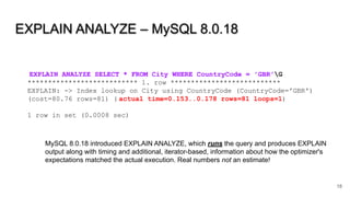 EXPLAIN ANALYZE – MySQL 8.0.18
18
EXPLAIN ANALYZE SELECT * FROM City WHERE CountryCode = 'GBR'G
*************************** 1. row ***************************
EXPLAIN: -> Index lookup on City using CountryCode (CountryCode='GBR')
(cost=80.76 rows=81) ( actual time=0.153..0.178 rows=81 loops=1)
1 row in set (0.0008 sec)
MySQL 8.0.18 introduced EXPLAIN ANALYZE, which runs the query and produces EXPLAIN
output along with timing and additional, iterator-based, information about how the optimizer's
expectations matched the actual execution. Real numbers not an estimate!
 