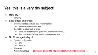 Yes, this is a very dry subject!
● How dry?
○ Very dry
● Lots of text on screen
○ Download slides and use as a reference later
■ slideshare.net/davestokes
○ Do not try to absorb all at once
■ Work on most frequent query first, then second most, …
■ And optimizations may need to change over time
● No Coverage today of
○ System configuration
■ OS
■ MySQL
○ Hardware
○ Networking/Cloud Slides are posted to https://slideshare.net/davestokes 6
 