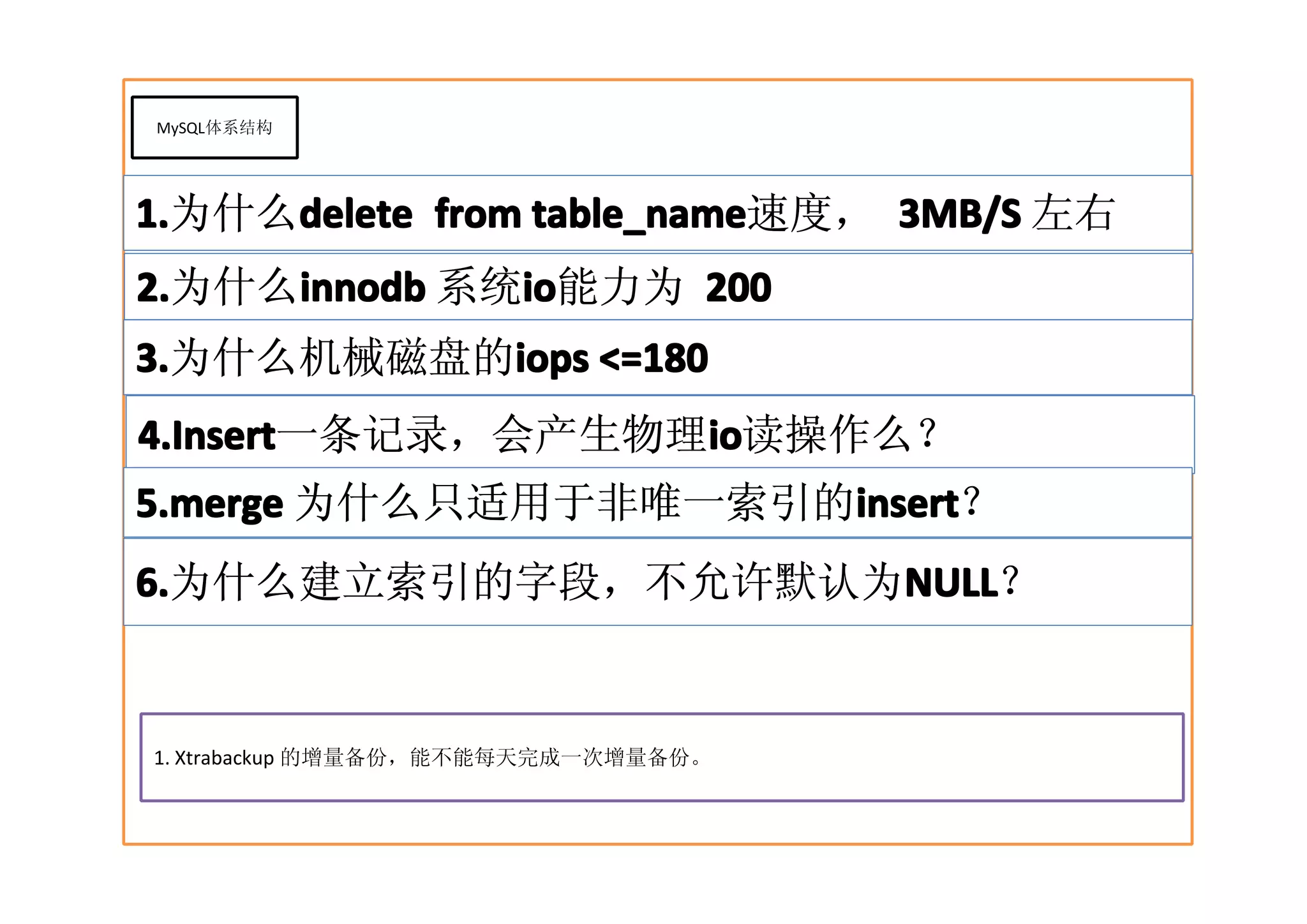 MySQL体系结构




1.   delete      table_name速度， 3MB/S 左右
1.为什么delete from table_name
2.为什么innodb 系统io
2.   innodb   io
              io能力为 200
3.        iops
3.为什么机械磁盘的iops <=180
4.Insert          io
4.Insert一条记录，会产生物理io
                  io读操作么？
5.merge 为什么只适用于非唯一索引的insert
                     insert
                     insert？
6.                 NULL
6.为什么建立索引的字段，不允许默认为NULL
                   NULL？


1. Xtrabackup 的增量备份，能不能每天完成一次增量备份。
 
