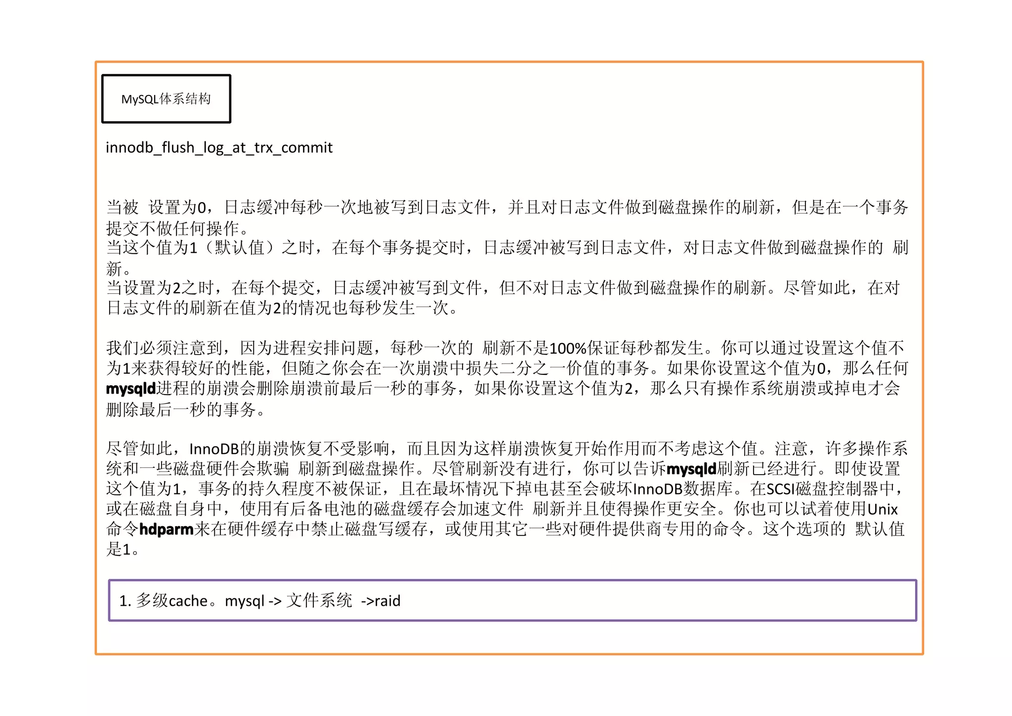 MySQL体系结构


innodb_flush_log_at_trx_commit


当被 设置为0，日志缓冲每秒一次地被写到日志文件，并且对日志文件做到磁盘操作的刷新，但是在一个事务
提交不做任何操作。
当这个值为1（默认值）之时，在每个事务提交时，日志缓冲被写到日志文件，对日志文件做到磁盘操作的 刷
新。
当设置为2之时，在每个提交，日志缓冲被写到文件，但不对日志文件做到磁盘操作的刷新。尽管如此，在对
日志文件的刷新在值为2的情况也每秒发生一次。

我们必须注意到，因为进程安排问题，每秒一次的 刷新不是100%保证每秒都发生。你可以通过设置这个值不
为1来获得较好的性能，但随之你会在一次崩溃中损失二分之一价值的事务。如果你设置这个值为0，那么任何
mysqld
mysqld进程的崩溃会删除崩溃前最后一秒的事务，如果你设置这个值为2，那么只有操作系统崩溃或掉电才会
删除最后一秒的事务。

尽管如此，InnoDB的崩溃恢复不受影响，而且因为这样崩溃恢复开始作用而不考虑这个值。注意，许多操作系
统和一些磁盘硬件会欺骗 刷新到磁盘操作。尽管刷新没有进行，你可以告诉mysqld
                                     mysqld
                                     mysqld刷新已经进行。即使设置
这个值为1，事务的持久程度不被保证，且在最坏情况下掉电甚至会破坏InnoDB数据库。在SCSI磁盘控制器中，
或在磁盘自身中，使用有后备电池的磁盘缓存会加速文件 刷新并且使得操作更安全。你也可以试着使用Unix
命令hdparm
   hdparm来在硬件缓存中禁止磁盘写缓存，或使用其它一些对硬件提供商专用的命令。这个选项的 默认值
  hdparm
是1。


 1. 多级cache。mysql -> 文件系统 ->raid
 