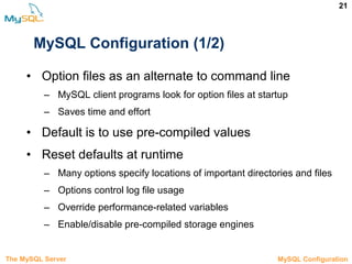 21
MySQL Configuration (1/2)
• Option files as an alternate to command line
– MySQL client programs look for option files at startup
– Saves time and effort
• Default is to use pre-compiled values
• Reset defaults at runtime
– Many options specify locations of important directories and files
– Options control log file usage
– Override performance-related variables
– Enable/disable pre-compiled storage engines
The MySQL Server 3.5 MySQL Configuration
 
