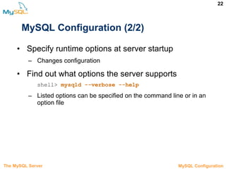 22
MySQL Configuration (2/2)
• Specify runtime options at server startup
– Changes configuration
• Find out what options the server supports
shell> mysqld --verbose --help
– Listed options can be specified on the command line or in an
option file
The MySQL Server 3.5 MySQL Configuration
 