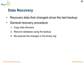 53
Data Recovery
• Recovers data that changed since the last backup
• General recovery procedure
1. Copy data directory
2. Recover database using the backup
3. Re-execute the changes in the binary log
12.10 Data RecoveryBackup and Recovery
 