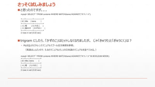 さっそく試しみましょう
 と思ったのですが。。。
mysql> SELECT * FROM contents WHERE MATCH(kana) AGAINST("タケノコ");
+----+-----------+--------------+
| id | title | kana |
+----+-----------+--------------+
| 4 | 筍 | たけのこ |
| 5 | 数の子 | かずのこ |
+----+-----------+--------------+
2 rows in set (0.02 sec)
• MySQLのリファレンスマニュアルでブール全文検索を参照。
（英語はしんどいので、5.6のマニュアルと5.1の日本語のマニュアルを並べてみる。）
mysql> SELECT * FROM contents WHERE MATCH(kana) AGAINST("タケノコ" IN BOOLEAN MODE);
+----+-------+--------------+
| id | title | kana |
+----+-------+--------------+
| 4 | 筍 | たけのこ |
+----+-------+--------------+
2 rows in set (0.02 sec)
 trigram にしたら、「かずのこ」はヒットしなくなりましたが。 じゃ「きゅうり」と「ぎゅうにく」は？
 