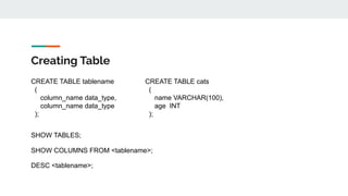 Creating Table
CREATE TABLE tablename
(
column_name data_type,
column_name data_type
);
CREATE TABLE cats
(
name VARCHAR(100),
age INT
);
SHOW TABLES;
SHOW COLUMNS FROM <tablename>;
DESC <tablename>;
 