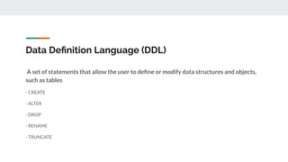 Data Deﬁnition Language (DDL)
A set of statements that allow the user to deﬁne or modify data structures and objects,
such as tables
- CREATE
- ALTER
- DROP
- RENAME
- TRUNCATE
 