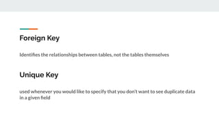 Foreign Key
Identiﬁes the relationships between tables, not the tables themselves
Unique Key
used whenever you would like to specify that you don’t want to see duplicate data
in a given ﬁeld
 