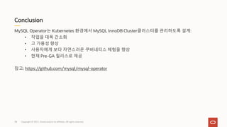 Conclusion
Copyright © 2021, Oracle and/or its affiliates. All rights reserved.
MySQL Operator는 Kubernetes 환경에서 MySQL InnoDB Cluster클러스터를 관리하도록 설계:
• 작업을 대폭 간소화
• 고 가용성 향상
• 사용자에게 보다 자연스러운 쿠버네티스 체험을 향상
• 현재 Pre-GA 릴리스로 제공
참고: https://github.com/mysql/mysql-operator
38
 