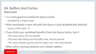 Copyright © 2017, Oracle and/or its affiliates. All rights reserved. |
04. Buffers And Caches
• It is rarely good to enable the Query Cache
– Guarded by a single mutex
• Most workloads is best left with the Query Cache disabled (the default):
– query_cache_type = 0
• If you think your workload benefits from the Query Cache, test it
– The more writes, the less benefit
– The more data fitting into the buffer pool, the less benefit
– The more complex queries and the larger scans, the more benefit
• Often other caching solutions are a better option.
Query Cache
35
 