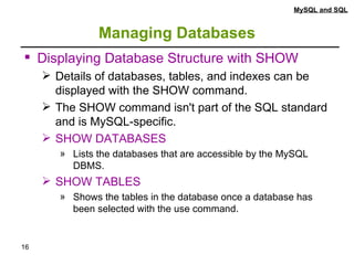 Managing Databases MySQL and SQL Displaying Database Structure with SHOW Details of databases, tables, and indexes can be displayed with the SHOW command.  The SHOW command isn't part of the SQL standard and is MySQL-specific. SHOW DATABASES Lists the databases that are accessible by the MySQL DBMS. SHOW TABLES Shows the tables in the database once a database has been selected with the use command. 