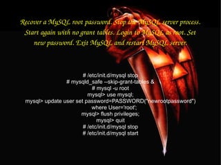 Recover a MySQL root password. Stop the MySQL server process. Start again with no grant tables. Login to MySQL as root. Set new password. Exit MySQL and restart MySQL server. # /etc/init.d/mysql stop # mysqld_safe --skip-grant-tables & # mysql -u root mysql> use mysql; mysql> update user set password=PASSWORD(&quot;newrootpassword&quot;) where User='root'; mysql> flush privileges; mysql> quit # /etc/init.d/mysql stop # /etc/init.d/mysql start 