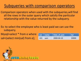 Subqueries with comparison operatorsComparison operators when used with the subqueries,will find all the rows in the outer query which satisfy the particular relationship with the value returned by the subquery.Ex: to select the employee who is least paid we can use the subquery.Mysql&gt;select * from e where sal=(select min(sal) from e);