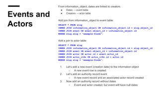 Events and
Actors
From information_object, dates are linked to creators
● Dates → event table
● Creators → actor table
Add join from information_object to event table:
SELECT * FROM slug
INNER JOIN information_object ON information_object.id = slug.object_id
INNER JOIN event ON event.object_id = information_object.id
WHERE slug.slug = "example-fonds";
Add a join to actor table:
SELECT * FROM slug
INNER JOIN information_object ON information_object.id = slug.object_id
INNER JOIN event ON event.object_id = information_object.id
INNER JOIN actor ON actor.id = event.actor_id
INNER JOIN actor_i18n ON actor_i18n.id = actor.id
WHERE slug.slug = "example-fonds";
1. Let’s add a new event (creation date) to the information object
○ A new event row is created
2. Let’s add an authority record event
○ A new event record and an associated actor record created
3. Now add an authority record without dates
○ Event and actor created, but event will have null dates
 