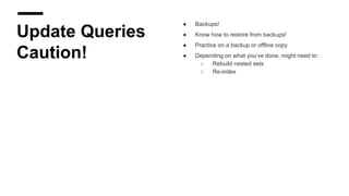 Update Queries
Caution!
● Backups!
● Know how to restore from backups!
● Practice on a backup or offline copy
● Depending on what you’ve done, might need to:
○ Rebuild nested sets
○ Re-index
 