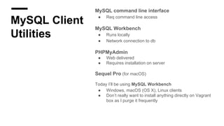 MySQL Client
Utilities
MySQL command line interface
● Req command line access
MySQL Workbench
● Runs locally
● Network connection to db
PHPMyAdmin
● Web delivered
● Requires installation on server
Sequel Pro (for macOS)
Today I’ll be using MySQL Workbench
● Windows, macOS (OS X), Linux clients
● Don’t really want to install anything directly on Vagrant
box as I purge it frequently
 