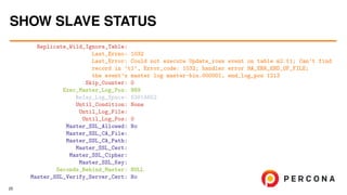 Replicate_Wild_Ignore_Table:
Last_Errno: 1032
Last_Error: Could not execute Update_rows event on table m2.t1; Can’t find
record in ’t1’, Error_code: 1032; handler error HA_ERR_END_OF_FILE;
the event’s master log master-bin.000001, end_log_pos 1213
Skip_Counter: 0
Exec_Master_Log_Pos: 989
Relay_Log_Space: 63814652
Until_Condition: None
Until_Log_File:
Until_Log_Pos: 0
Master_SSL_Allowed: No
Master_SSL_CA_File:
Master_SSL_CA_Path:
Master_SSL_Cert:
Master_SSL_Cipher:
Master_SSL_Key:
Seconds_Behind_Master: NULL
Master_SSL_Verify_Server_Cert: No
SHOW SLAVE STATUS
25
 