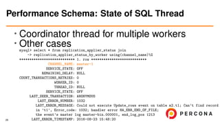 • Coordinator thread for multiple workers
• Other casesmysql> select * from replication_applier_status join
-> replication_applier_status_by_worker using(channel_name)G
*************************** 1. row ***************************
CHANNEL_NAME: master-1
SERVICE_STATE: OFF
REMAINING_DELAY: NULL
COUNT_TRANSACTIONS_RETRIES: 0
WORKER_ID: 0
THREAD_ID: NULL
SERVICE_STATE: OFF
LAST_SEEN_TRANSACTION: ANONYMOUS
LAST_ERROR_NUMBER: 1032
LAST_ERROR_MESSAGE: Could not execute Update_rows event on table m2.t1; Can’t find record
in ’t1’, Error_code: 1032; handler error HA_ERR_END_OF_FILE;
the event’s master log master-bin.000001, end_log_pos 1213
LAST_ERROR_TIMESTAMP: 2016-08-23 15:48:20
Performance Schema: State of SQL Thread
29
 