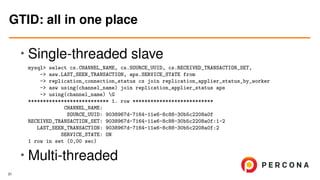 • Single-threaded slave
mysql> select cs.CHANNEL_NAME, cs.SOURCE_UUID, cs.RECEIVED_TRANSACTION_SET,
-> asw.LAST_SEEN_TRANSACTION, aps.SERVICE_STATE from
-> replication_connection_status cs join replication_applier_status_by_worker
-> asw using(channel_name) join replication_applier_status aps
-> using(channel_name) G
*************************** 1. row ***************************
CHANNEL_NAME:
SOURCE_UUID: 9038967d-7164-11e6-8c88-30b5c2208a0f
RECEIVED_TRANSACTION_SET: 9038967d-7164-11e6-8c88-30b5c2208a0f:1-2
LAST_SEEN_TRANSACTION: 9038967d-7164-11e6-8c88-30b5c2208a0f:2
SERVICE_STATE: ON
1 row in set (0,00 sec)
• Multi-threaded
GTID: all in one place
31
 