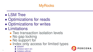 • LSM Tree
• Optimizations for reads
• Optimizations for writes
• Limitations
• Two transaction isolation levels
• No gap locking
• No support for
• Index only access for limited types
BINARY
Collation latin1 bin
Collation utf8 bin
MyRocks
13
 